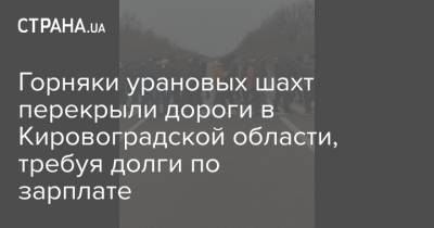 Горняки урановых шахт перекрыли дороги в Кировоградской области, требуя долги по зарплате - strana.ua - Кировоградская обл.