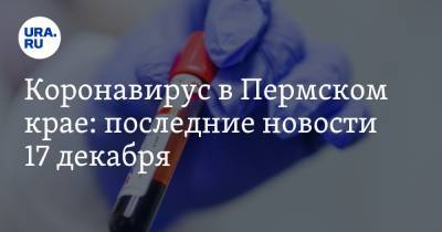 Коронавирус в Пермском крае: последние новости 17 декабря. Число тестов снижается, придумана альтернатива двойкам для школьников - ura.news - Пермский край - Ухань