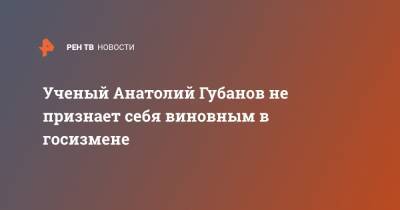 Анатолий Губанов - Ученый Анатолий Губанов не признает себя виновным в госизмене - ren.tv - Москва