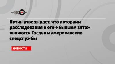 Владимир Путин - Кирилл Шамалов - Путин утверждает, что авторами расследования о его «бывшем зяте» являются Госдеп и американские спецслужбы - echo.msk.ru