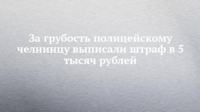 Руслан Галиев - За грубость полицейскому челнинцу выписали штраф в 5 тысяч рублей - chelny-izvest.ru - Набережные Челны