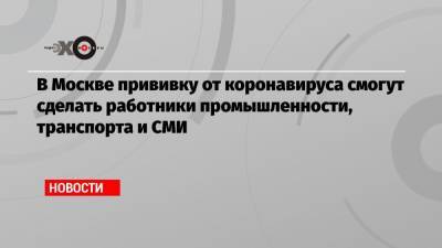 В Москве прививку от коронавируса смогут сделать работники промышленности, транспорта и СМИ - echo.msk.ru - Москва - Сергей Собянин