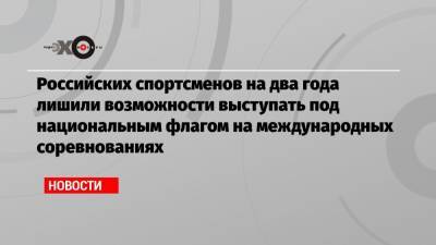 Российских спортсменов на два года лишили возможности выступать под национальным флагом на международных соревнованиях - echo.msk.ru - Токио - Пекин - Катар