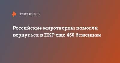 Российские миротворцы помогли вернуться в НКР еще 450 беженцам - ren.tv - Степанакерт - Ереван