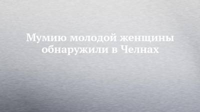 Мумию молодой женщины обнаружили в Челнах - chelny-izvest.ru