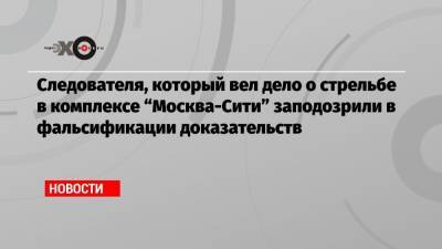 Следователя, который вел дело о стрельбе в комплексе «Москва-Сити» заподозрили в фальсификации доказательств - echo.msk.ru - Москва