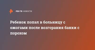 Ребенок попал в больницу с ожогами после возгорания банки с порохом - ren.tv - Ленинградская обл. - Санкт-Петербург