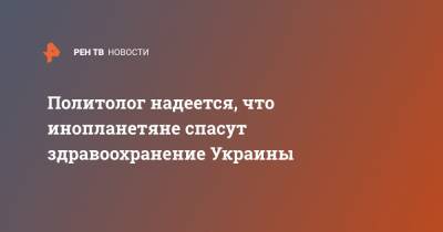 Политолог надеется, что инопланетяне спасут здравоохранение Украины - ren.tv - Украина