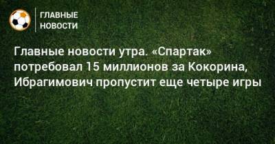 Главные новости утра. «Спартак» потребовал 15 миллионов за Кокорина, Ибрагимович пропустит еще четыре игры - bombardir.ru - Катар