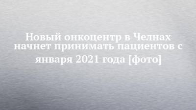 Наиль Магдеев - Новый онкоцентр в Челнах начнет принимать пациентов с января 2021 года [фото] - chelny-izvest.ru - Набережные Челны - республика Татарский