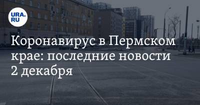 Коронавирус в Пермском крае: последние новости 2 декабря. Смертность резко возросла, экзамены отменили - ura.news - Россия - Китай - Пермский край - Ухань