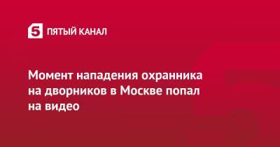 Момент нападения охранника на дворников в Москве попал на видео - 5-tv.ru - Москва