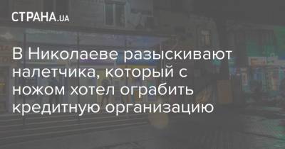 В Николаеве разыскивают налетчика, который с ножом хотел ограбить кредитную организацию - strana.ua - Николаев