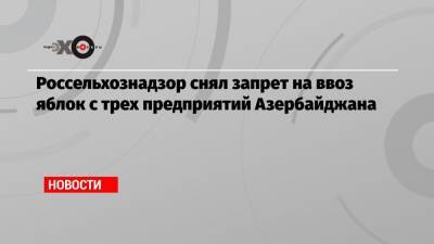 Россельхознадзор снял запрет на ввоз яблок с трех предприятий Азербайджана - echo.msk.ru - Азербайджан