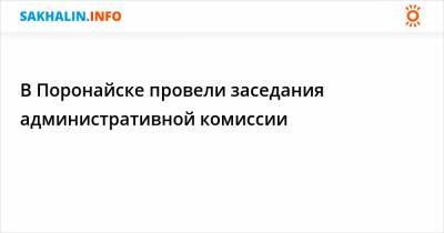 В Поронайске провели заседания административной комиссии - sakhalin.info - Поронайск