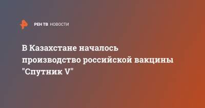 Владимир Путин - В Казахстане началось производство российской вакцины "Спутник V" - ren.tv - Казахстан