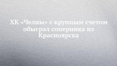 ХК «Челны» с крупным счетом обыграл соперника из Красноярска - chelny-izvest.ru - Набережные Челны - Красноярск