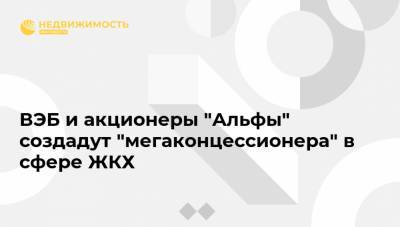 ВЭБ и акционеры "Альфы" создадут "мегаконцессионера" в сфере ЖКХ - realty.ria.ru - Москва