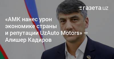 «АМК нанес урон экономике страны и репутации UzAuto Motors» — Алишер Кадиров - gazeta.uz - Узбекистан