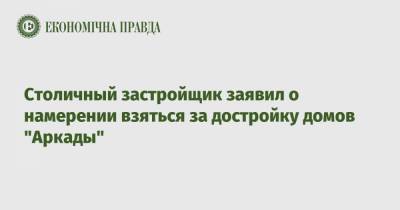 Столичный застройщик заявил о намерении взяться за достройку домов "Аркады" - epravda.com.ua