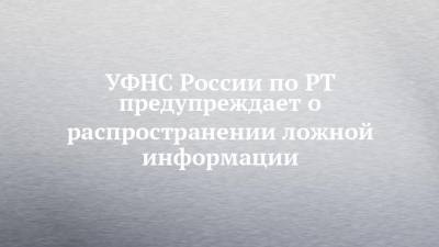 УФНС России по РТ предупреждает о распространении ложной информации - chelny-izvest.ru