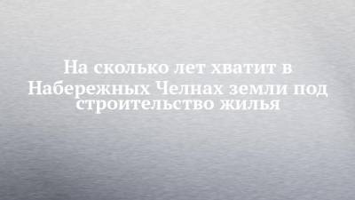 Наиль Магдеев - На сколько лет хватит в Набережных Челнах земли под строительство жилья - chelny-izvest.ru - Набережные Челны