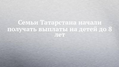 Семьи Татарстана начали получать выплаты на детей до 8 лет - chelny-izvest.ru - респ. Татарстан