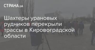 Шахтеры урановых рудников перекрыли трассы в Кировоградской области - strana.ua - Кировоградская обл.