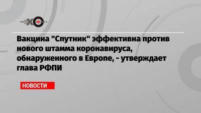 Владимир Путин - Кирилл Дмитриев - Вакцина «Спутник» эффективна против нового штамма коронавируса, обнаруженного в Европе, — утверждает глава РФПИ - echo.msk.ru