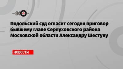 Александр Шестун - Подольский суд огласит сегодня приговор бывшему главе Серпуховского района Московской области Александру Шестуну - echo.msk.ru - Московская обл. - район Серпуховский