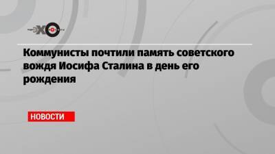 Иосиф Сталин - Коммунисты почтили память советского вождя Иосифа Сталина в день его рождения - echo.msk.ru