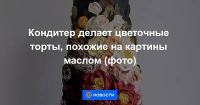 Екатерина Гура - Кондитер делает цветочные торты, похожие на картины маслом (фото) - news.mail.ru - шт.Северная Каролина