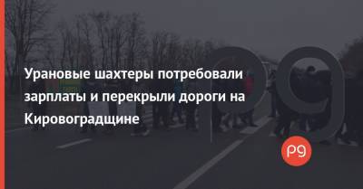 Михаил Волынец - Урановые шахтеры потребовали зарплаты и перекрыли дороги на Кировоградщине - thepage.ua - Кировоградская обл.