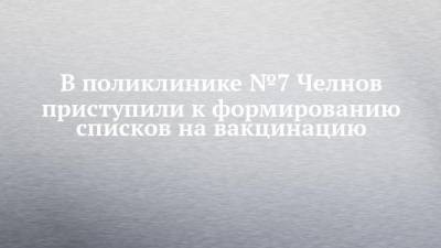 В поликлинике №7 Челнов приступили к формированию списков на вакцинацию - chelny-izvest.ru - респ. Татарстан