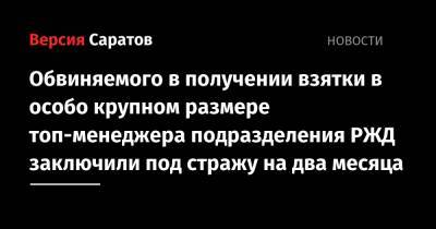 Обвиняемого в получении взятки в особо крупном размере топ-менеджера подразделения РЖД заключили под стражу - nversia.ru - Саратов