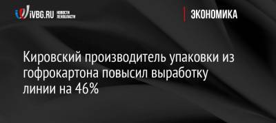 Кировский производитель упаковки из гофрокартона повысил выработку линии на 46% - ivbg.ru - Ленобласть