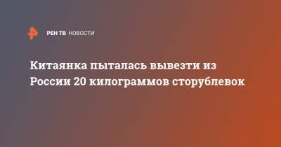 Китаянка пыталась вывезти из России 20 килограммов сторублевок - ren.tv