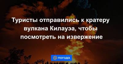 Туристы отправились к кратеру вулкана Килауэа, чтобы посмотреть на извержение - news.mail.ru - Сан-Франциско - штат Гавайи