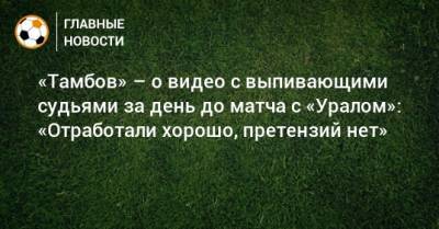 Сергей Иванов - Павел Худяков - «Тамбов» – о видео с выпивающими судьями за день до матча с «Уралом»: «Отработали хорошо, претензий нет» - bombardir.ru - Тамбов - Саранск