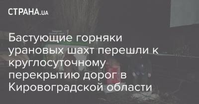 Бастующие горняки урановых шахт перешли к круглосуточному перекрытию дорог в Кировоградской области - strana.ua - Киев - Кривой Рог - Кировоградская обл. - г. Александрия