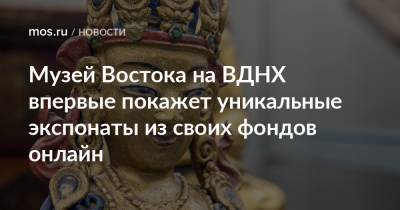 Музей Востока на ВДНХ впервые покажет уникальные экспонаты из своих фондов онлайн - mos.ru