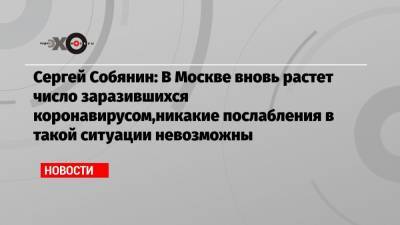 Сергей Собянин - Сергей Собянин: В Москве вновь растет число заразившихся коронавирусом,никакие послабления в такой ситуации невозможны - echo.msk.ru - Москва - Сергей Собянин