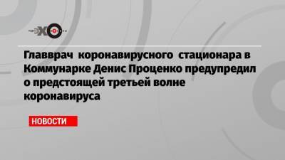 Денис Проценко - Главврач коронавирусного стационара в Коммунарке Денис Проценко предупредил о предстоящей третьей волне коронавируса - echo.msk.ru