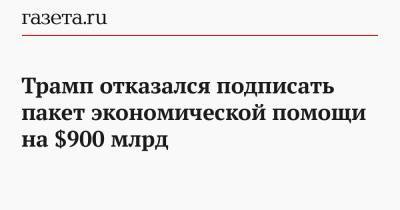 Дональд Трамп - Трамп отказался подписать пакет экономической помощи на $900 млрд - gazeta.ru - США