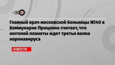 Денис Проценко - Дэвид Набарро - Главный врач московской больницы №40 в Коммунарке Проценко считает, что жителей планеты ждет третья волна коронавируса - echo.msk.ru - Москва