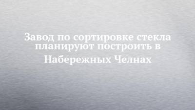 Завод по сортировке стекла планируют построить в Набережных Челнах - chelny-izvest.ru - респ. Татарстан - Набережные Челны - Нижнекамск