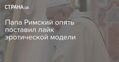 Франциск - Папа Римский опять поставил лайк эротической модели - strana.ua