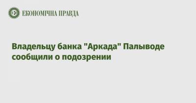 Владельцу банка "Аркада" Палыводе сообщили о подозрении - epravda.com.ua - Киев