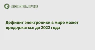 Дефицит электроники в мире может продержаться до 2022 года - epravda.com.ua