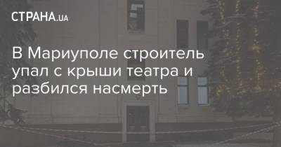 В Мариуполе строитель упал с крыши театра и разбился насмерть - strana.ua - Донецк - Мариуполь